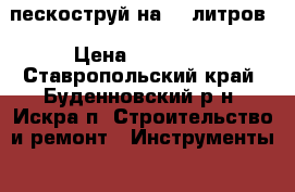 пескоструй на 25 литров › Цена ­ 15 000 - Ставропольский край, Буденновский р-н, Искра п. Строительство и ремонт » Инструменты   